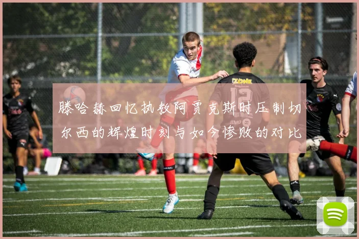 滕哈赫回忆执教阿贾克斯时压制切尔西的辉煌时刻与如今惨败的对比