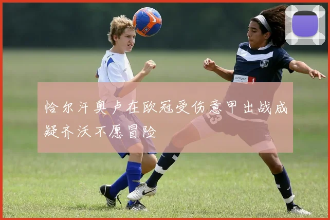 恰尔汗奥卢在欧冠受伤意甲出战成疑齐沃不愿冒险