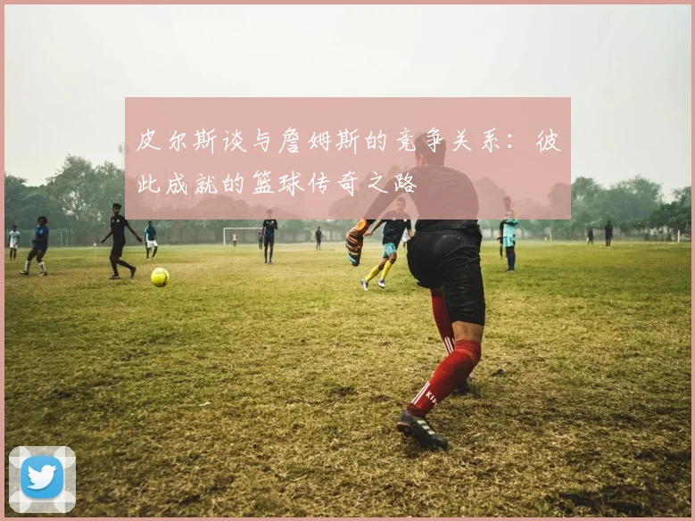 皮尔斯谈与詹姆斯的竞争关系：彼此成就的篮球传奇之路