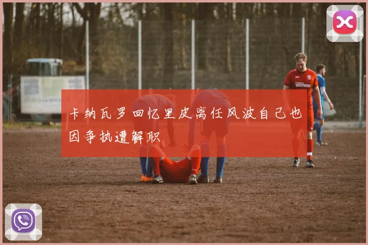 卡纳瓦罗回忆里皮离任风波自己也因争执遭解职