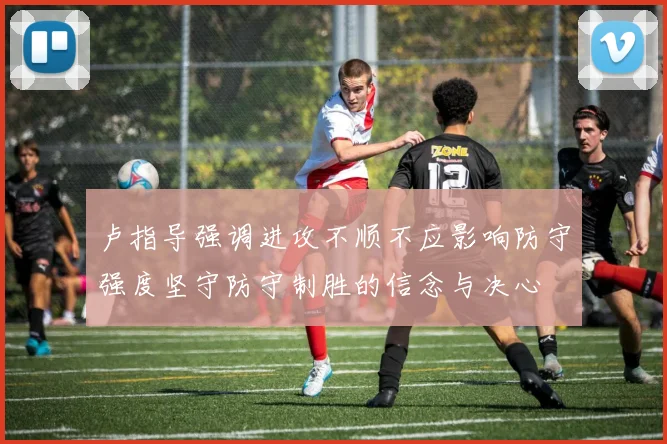 卢指导强调进攻不顺不应影响防守强度坚守防守制胜的信念与决心