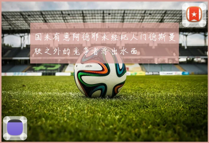 国米有意阿德耶米经纪人门德斯曼联之外的竞争者浮出水面