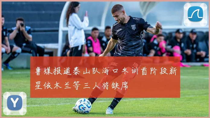 鲁媒报道泰山队海口冬训首阶段新星依木兰等三人将缺席