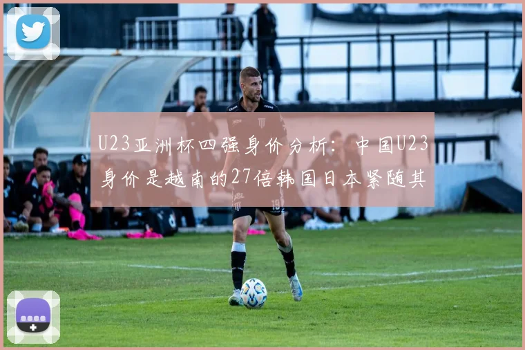 U23亚洲杯四强身价分析：中国U23身价是越南的27倍韩国日本紧随其后