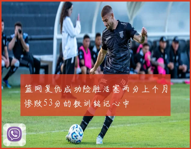篮网复仇成功险胜活塞两分上个月惨败53分的教训铭记心中