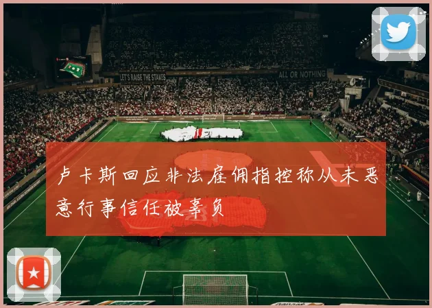 卢卡斯回应非法雇佣指控称从未恶意行事信任被辜负