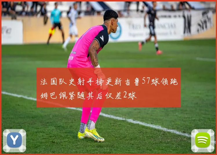 法国队史射手榜更新吉鲁57球领跑姆巴佩紧随其后仅差2球