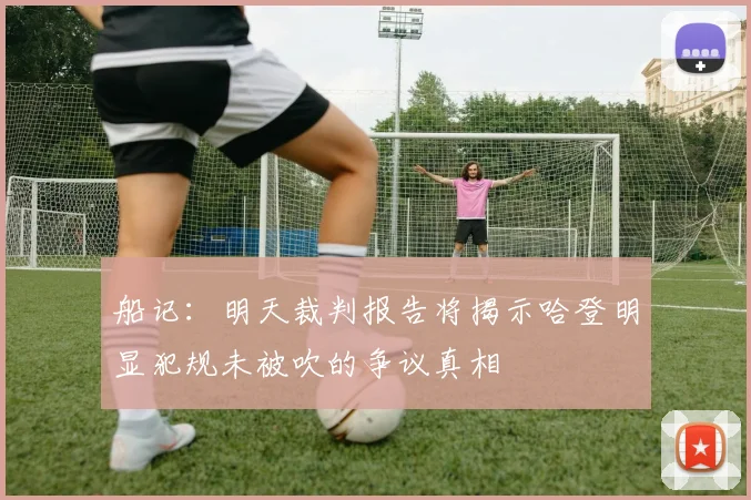 船记：明天裁判报告将揭示哈登明显犯规未被吹的争议真相