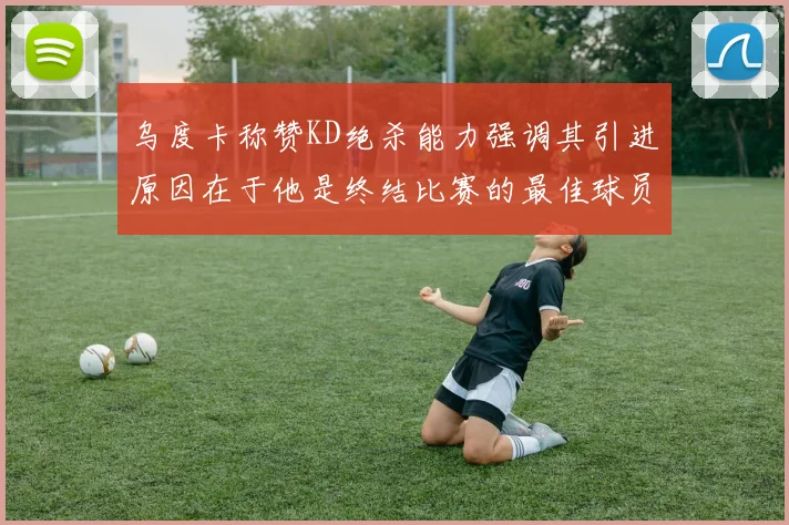 乌度卡称赞KD绝杀能力强调其引进原因在于他是终结比赛的最佳球员