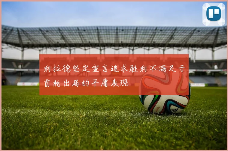 利拉德坚定宣言追求胜利不满足于首轮出局的平庸表现