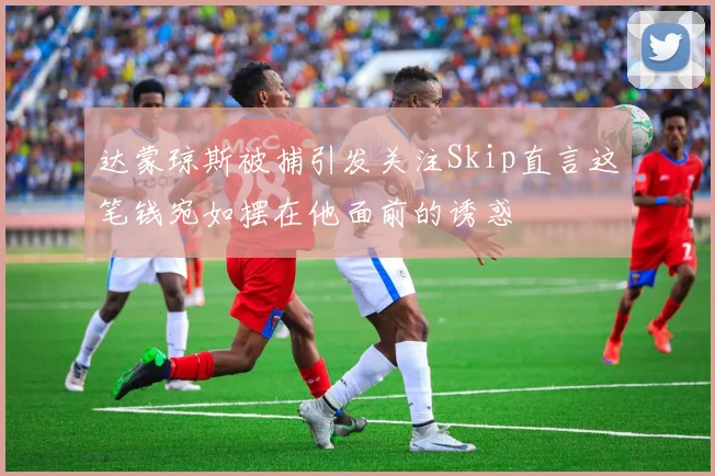 达蒙琼斯被捕引发关注Skip直言这笔钱宛如摆在他面前的诱惑