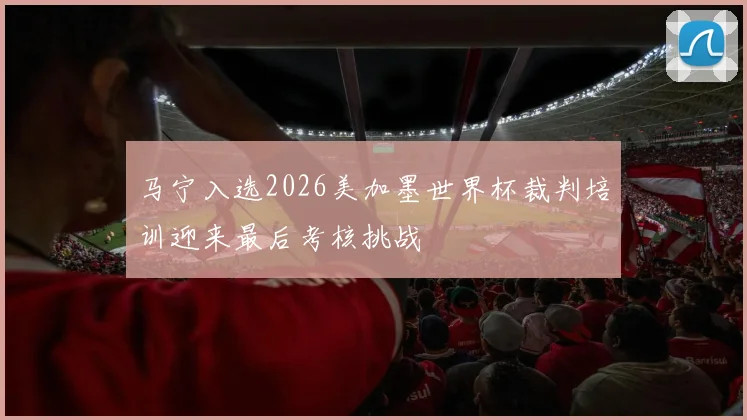 马宁入选2026美加墨世界杯裁判培训迎来最后考核挑战