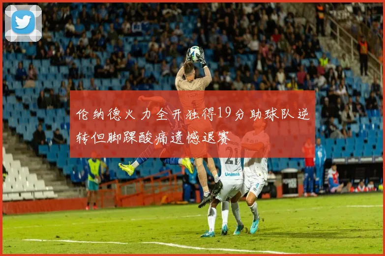 伦纳德火力全开独得19分助球队逆转但脚踝酸痛遗憾退赛