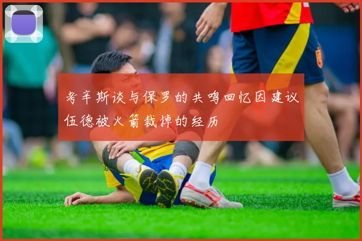 考辛斯谈与保罗的共鸣回忆因建议伍德被火箭裁掉的经历