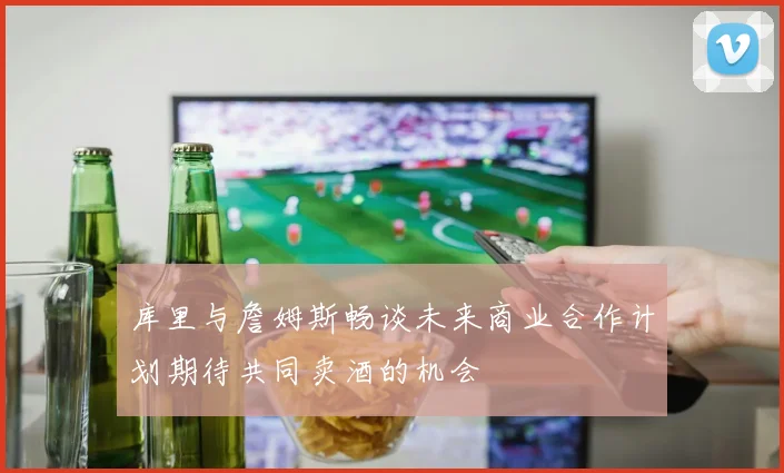 库里与詹姆斯畅谈未来商业合作计划期待共同卖酒的机会