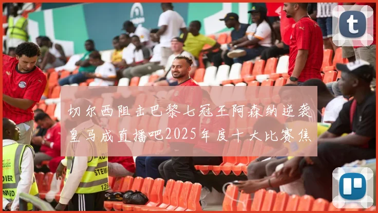 切尔西阻击巴黎七冠王阿森纳逆袭皇马成直播吧2025年度十大比赛焦点