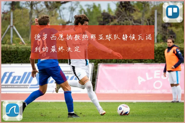 德罗西愿执教热那亚球队静候瓦诺利的最终决定
