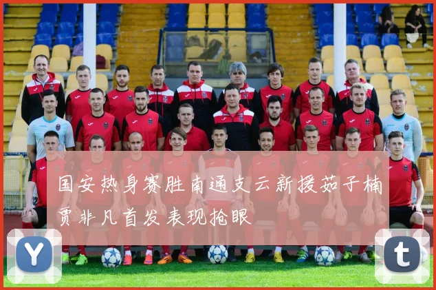 国安热身赛胜南通支云新援茹子楠贾非凡首发表现抢眼