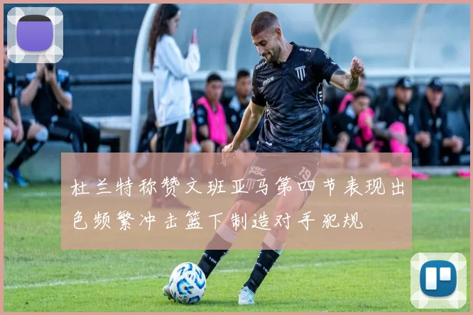 杜兰特称赞文班亚马第四节表现出色频繁冲击篮下制造对手犯规