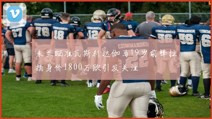 米兰瞄准瓦斯科达伽马19岁前锋拉扬身价1800万欧引发关注