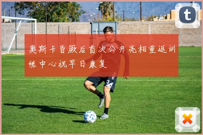 奥斯卡昏厥后首次公开亮相重返训练中心祝早日康复