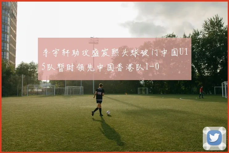 李宇轩助攻盛宸熙头球破门中国U15队暂时领先中国香港队1-0