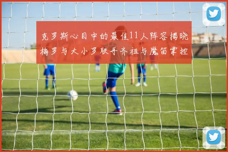 克罗斯心目中的最佳11人阵容揭晓梅罗与大小罗联手齐祖与魔笛掌控中场