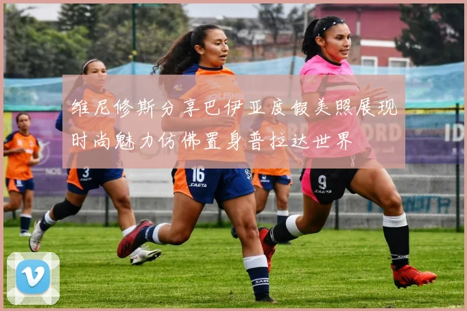 维尼修斯分享巴伊亚度假美照展现时尚魅力仿佛置身普拉达世界