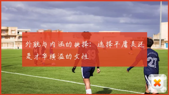 外貌与内涵的抉择：选择平庸美还是才华横溢的女性