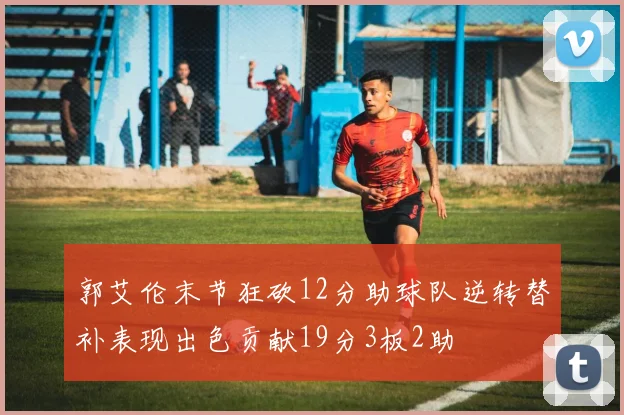 郭艾伦末节狂砍12分助球队逆转替补表现出色贡献19分3板2助