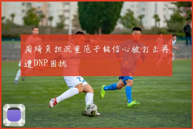 周琦负担沉重范子铭信心被打击再遭DNP困扰