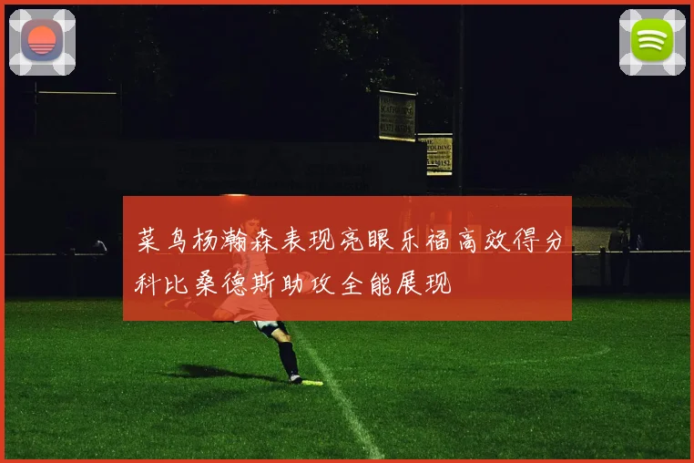 菜鸟杨瀚森表现亮眼乐福高效得分科比桑德斯助攻全能展现
