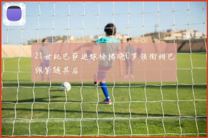 21世纪巴萨进球榜揭晓C罗领衔姆巴佩紧随其后