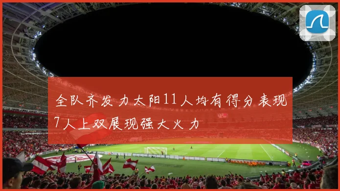 全队齐发力太阳11人均有得分表现7人上双展现强大火力