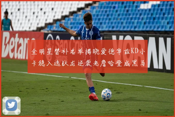 全明星替补名单揭晓爱德华兹KD小卡稳入选狄龙逆袭老詹哈登成黑马