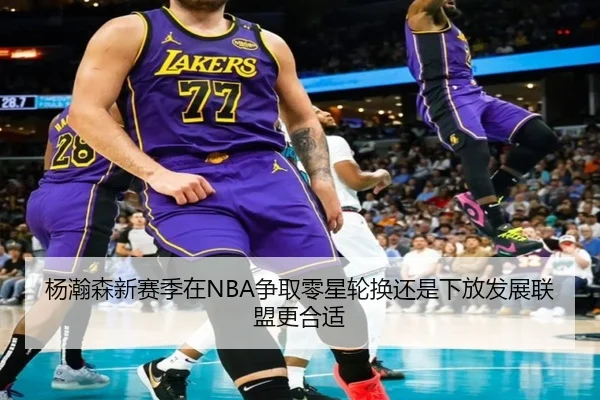 杨瀚森新赛季在NBA争取零星轮换还是下放发展联盟更合适